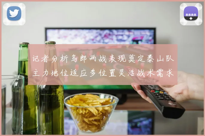 记者分析乌郎两战表现奠定泰山队主力地位适应多位置灵活战术需求