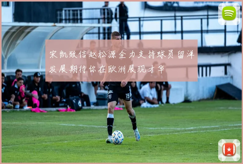 宋凯致信赵松源全力支持球员留洋发展期待你在欧洲展现才华
