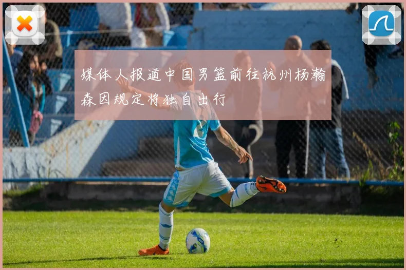 媒体人报道中国男篮前往杭州杨瀚森因规定将独自出行