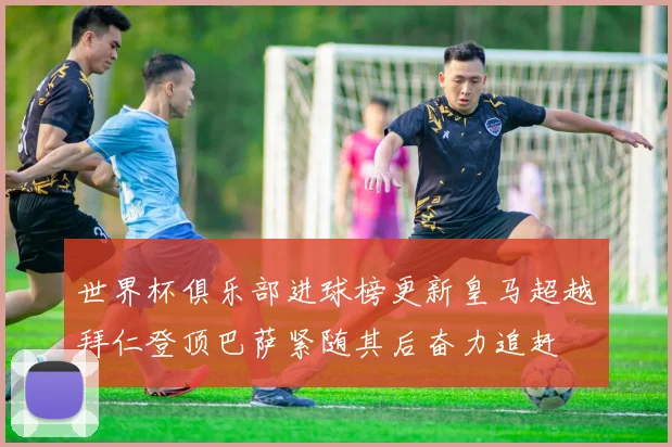 世界杯俱乐部进球榜更新皇马超越拜仁登顶巴萨紧随其后奋力追赶