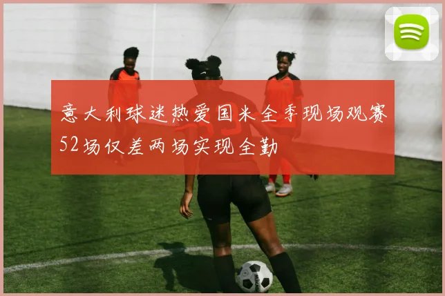 意大利球迷热爱国米全季现场观赛52场仅差两场实现全勤