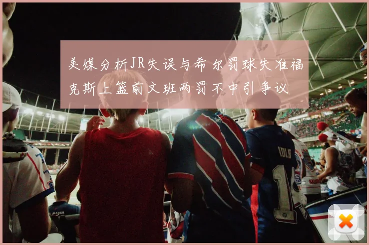 美媒分析JR失误与希尔罚球失准福克斯上篮前文班两罚不中引争议