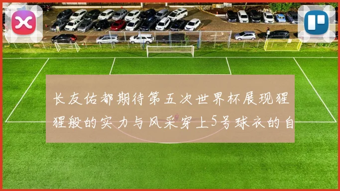 长友佑都期待第五次世界杯展现猩猩般的实力与风采穿上5号球衣的自豪感