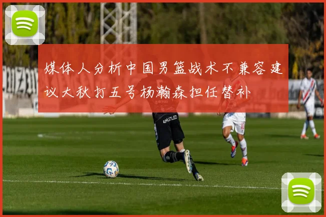媒体人分析中国男篮战术不兼容建议大秋打五号杨瀚森担任替补