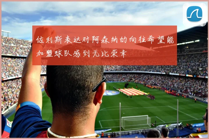 佐利斯表达对阿森纳的向往希望能加盟球队感到无比荣幸