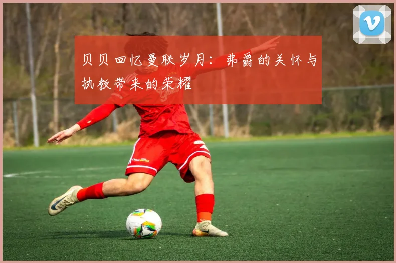 贝贝回忆曼联岁月：弗爵的关怀与执教带来的荣耀