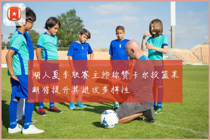 湖人夏季联赛主帅称赞卡尔投篮果断将提升其进攻多样性